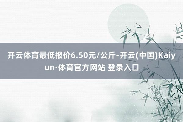 开云体育最低报价6.50元/公斤-开云(中国)Kaiyun·体育官方网站 登录入口