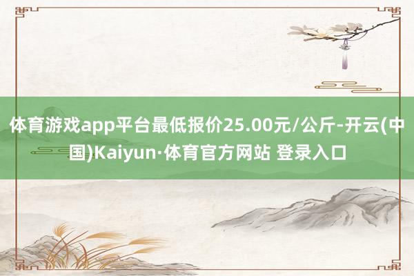 体育游戏app平台最低报价25.00元/公斤-开云(中国)Kaiyun·体育官方网站 登录入口