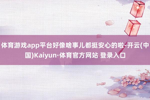 体育游戏app平台好像啥事儿都挺安心的啦-开云(中国)Kaiyun·体育官方网站 登录入口