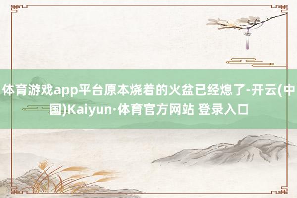 体育游戏app平台原本烧着的火盆已经熄了-开云(中国)Kaiyun·体育官方网站 登录入口