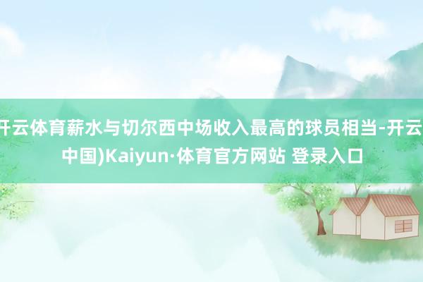 开云体育薪水与切尔西中场收入最高的球员相当-开云(中国)Kaiyun·体育官方网站 登录入口