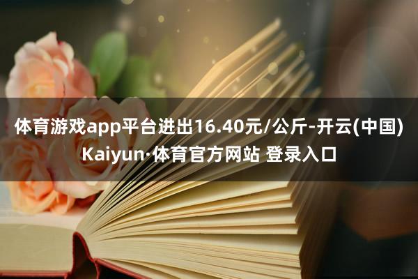 体育游戏app平台进出16.40元/公斤-开云(中国)Kaiyun·体育官方网站 登录入口