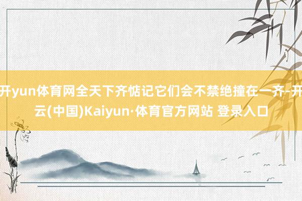 开yun体育网全天下齐惦记它们会不禁绝撞在一齐-开云(中国)Kaiyun·体育官方网站 登录入口