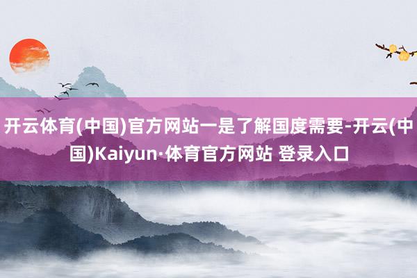 开云体育(中国)官方网站　　一是了解国度需要-开云(中国)Kaiyun·体育官方网站 登录入口