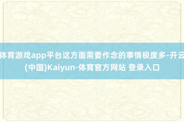 体育游戏app平台这方面需要作念的事情极度多-开云(中国)Kaiyun·体育官方网站 登录入口