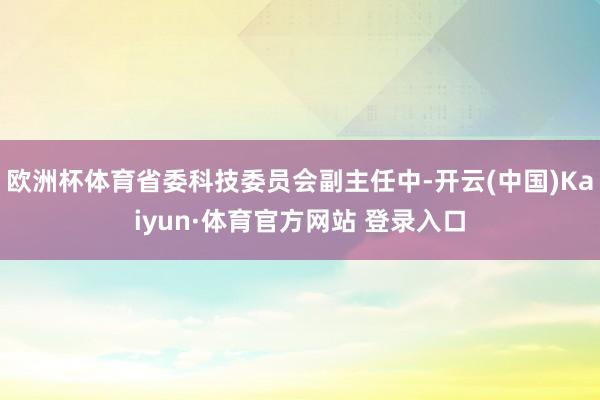 欧洲杯体育省委科技委员会副主任中-开云(中国)Kaiyun·体育官方网站 登录入口