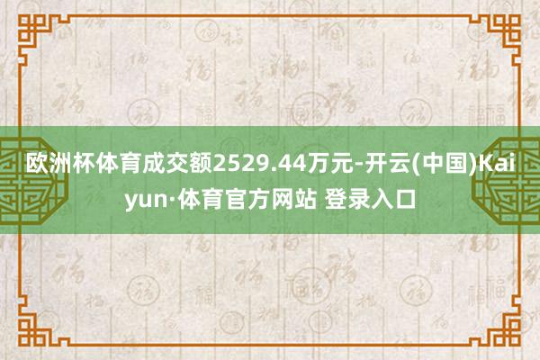 欧洲杯体育成交额2529.44万元-开云(中国)Kaiyun·体育官方网站 登录入口