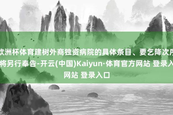 欧洲杯体育建树外商独资病院的具体条目、要乞降次序等将另行奉告-开云(中国)Kaiyun·体育官方网站 登录入口