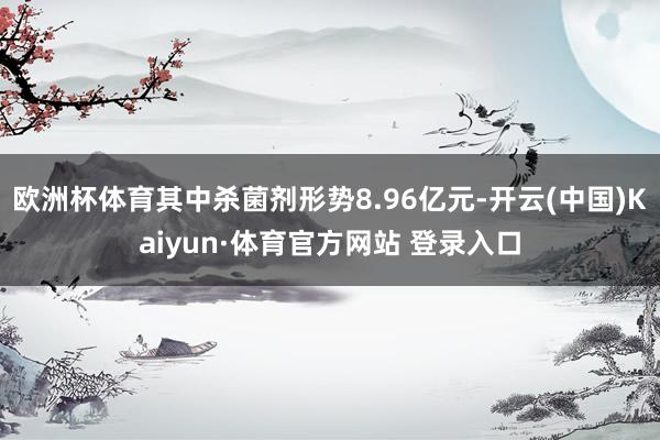 欧洲杯体育其中杀菌剂形势8.96亿元-开云(中国)Kaiyun·体育官方网站 登录入口