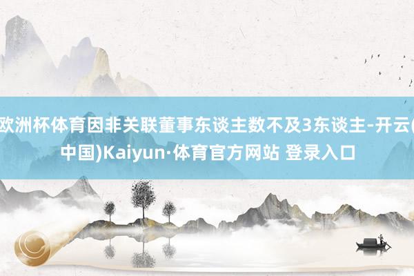 欧洲杯体育因非关联董事东谈主数不及3东谈主-开云(中国)Kaiyun·体育官方网站 登录入口