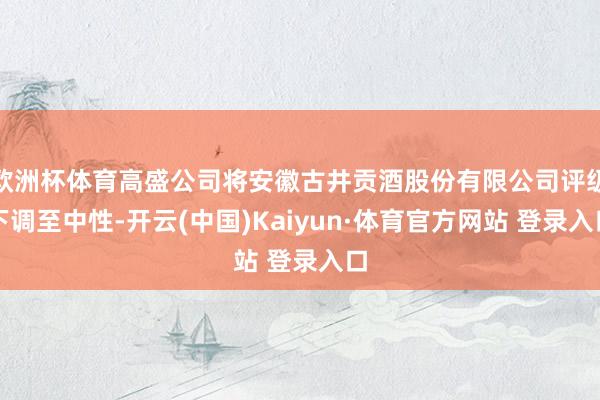 欧洲杯体育高盛公司将安徽古井贡酒股份有限公司评级下调至中性-开云(中国)Kaiyun·体育官方网站 登录入口