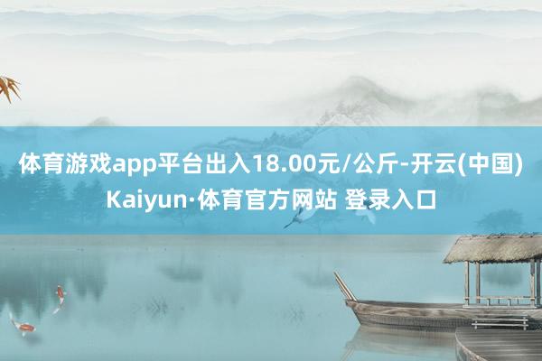 体育游戏app平台出入18.00元/公斤-开云(中国)Kaiyun·体育官方网站 登录入口