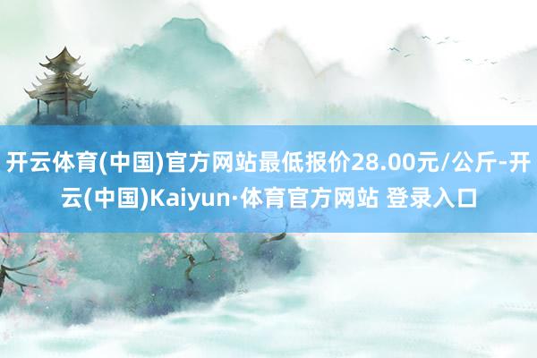 开云体育(中国)官方网站最低报价28.00元/公斤-开云(中国)Kaiyun·体育官方网站 登录入口