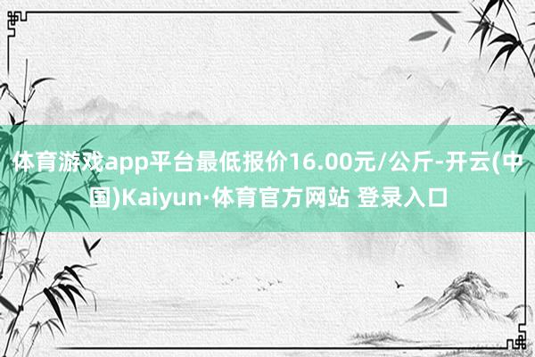 体育游戏app平台最低报价16.00元/公斤-开云(中国)Kaiyun·体育官方网站 登录入口