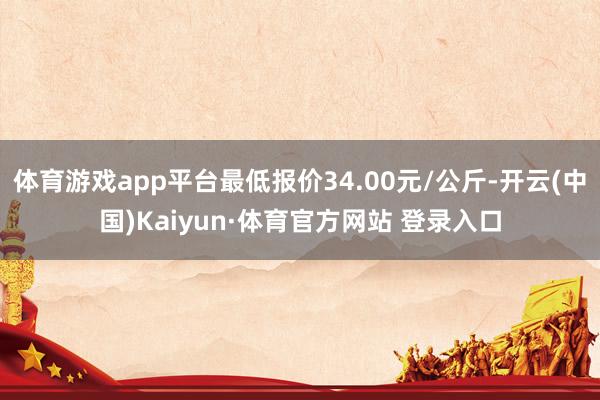 体育游戏app平台最低报价34.00元/公斤-开云(中国)Kaiyun·体育官方网站 登录入口