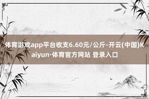 体育游戏app平台收支6.60元/公斤-开云(中国)Kaiyun·体育官方网站 登录入口