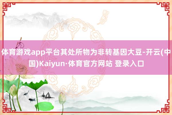 体育游戏app平台其处所物为非转基因大豆-开云(中国)Kaiyun·体育官方网站 登录入口