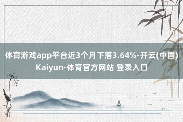 体育游戏app平台近3个月下落3.64%-开云(中国)Kaiyun·体育官方网站 登录入口