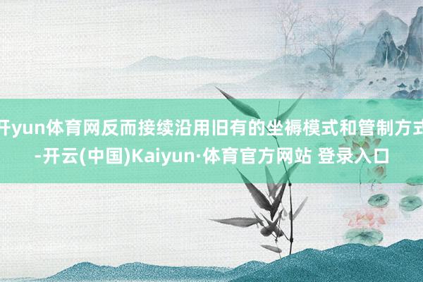 开yun体育网反而接续沿用旧有的坐褥模式和管制方式-开云(中国)Kaiyun·体育官方网站 登录入口