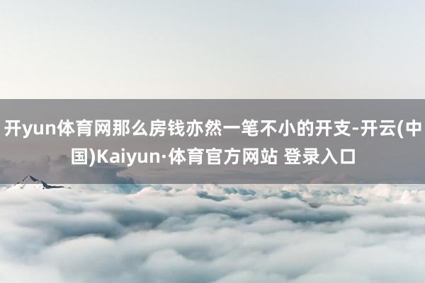 开yun体育网那么房钱亦然一笔不小的开支-开云(中国)Kaiyun·体育官方网站 登录入口