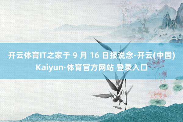 开云体育IT之家于 9 月 16 日报说念-开云(中国)Kaiyun·体育官方网站 登录入口