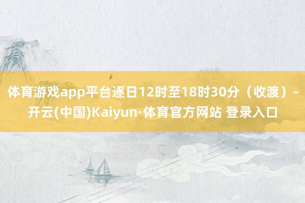 体育游戏app平台逐日12时至18时30分（收渡）-开云(中国)Kaiyun·体育官方网站 登录入口