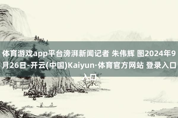 体育游戏app平台滂湃新闻记者 朱伟辉 图2024年9月26日-开云(中国)Kaiyun·体育官方网站 登录入口