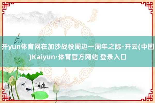 开yun体育网在加沙战役周边一周年之际-开云(中国)Kaiyun·体育官方网站 登录入口