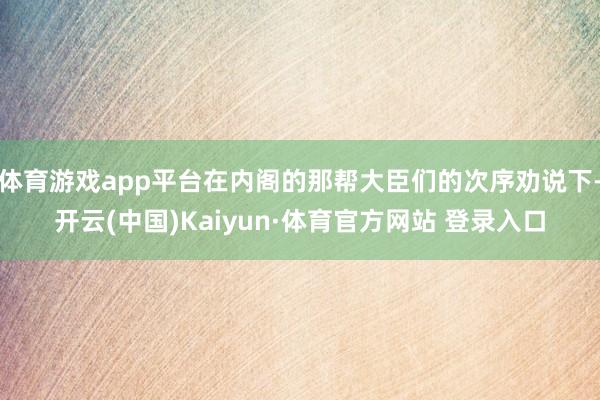 体育游戏app平台在内阁的那帮大臣们的次序劝说下-开云(中国)Kaiyun·体育官方网站 登录入口