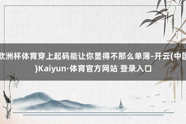 欧洲杯体育穿上起码能让你显得不那么单薄-开云(中国)Kaiyun·体育官方网站 登录入口