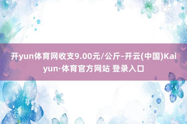 开yun体育网收支9.00元/公斤-开云(中国)Kaiyun·体育官方网站 登录入口