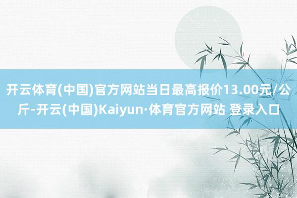 开云体育(中国)官方网站当日最高报价13.00元/公斤-开云(中国)Kaiyun·体育官方网站 登录入口