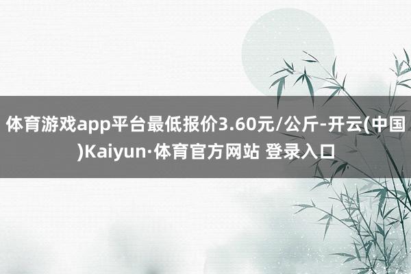 体育游戏app平台最低报价3.60元/公斤-开云(中国)Kaiyun·体育官方网站 登录入口