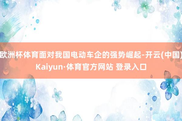 欧洲杯体育面对我国电动车企的强势崛起-开云(中国)Kaiyun·体育官方网站 登录入口