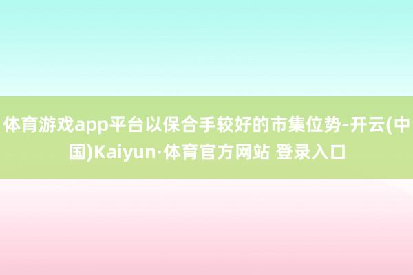 体育游戏app平台以保合手较好的市集位势-开云(中国)Kaiyun·体育官方网站 登录入口