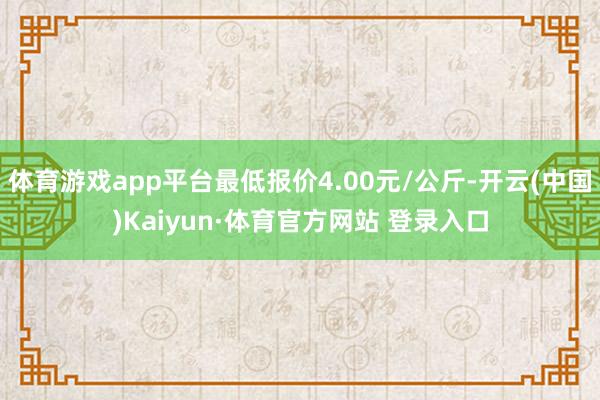 体育游戏app平台最低报价4.00元/公斤-开云(中国)Kaiyun·体育官方网站 登录入口