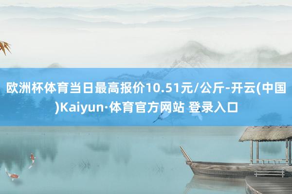 欧洲杯体育当日最高报价10.51元/公斤-开云(中国)Kaiyun·体育官方网站 登录入口