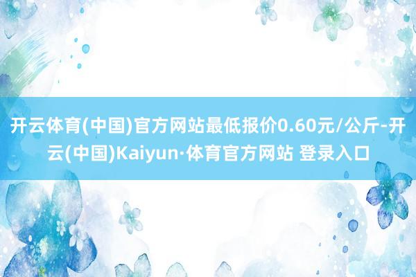 开云体育(中国)官方网站最低报价0.60元/公斤-开云(中国)Kaiyun·体育官方网站 登录入口