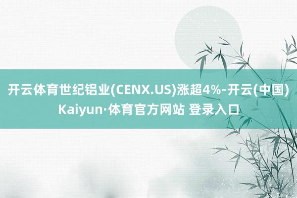 开云体育世纪铝业(CENX.US)涨超4%-开云(中国)Kaiyun·体育官方网站 登录入口