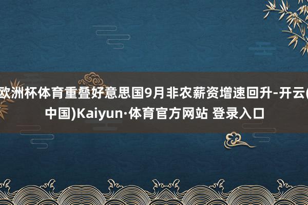 欧洲杯体育重叠好意思国9月非农薪资增速回升-开云(中国)Kaiyun·体育官方网站 登录入口