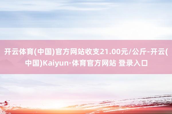 开云体育(中国)官方网站收支21.00元/公斤-开云(中国)Kaiyun·体育官方网站 登录入口