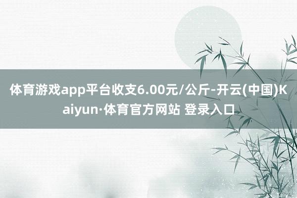 体育游戏app平台收支6.00元/公斤-开云(中国)Kaiyun·体育官方网站 登录入口