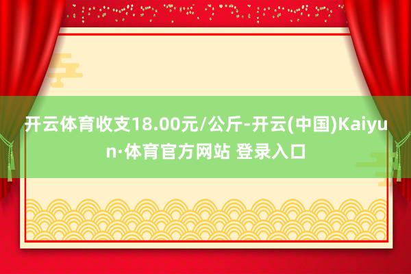 开云体育收支18.00元/公斤-开云(中国)Kaiyun·体育官方网站 登录入口