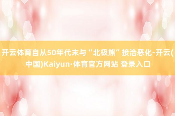 开云体育自从50年代末与“北极熊”接洽恶化-开云(中国)Kaiyun·体育官方网站 登录入口