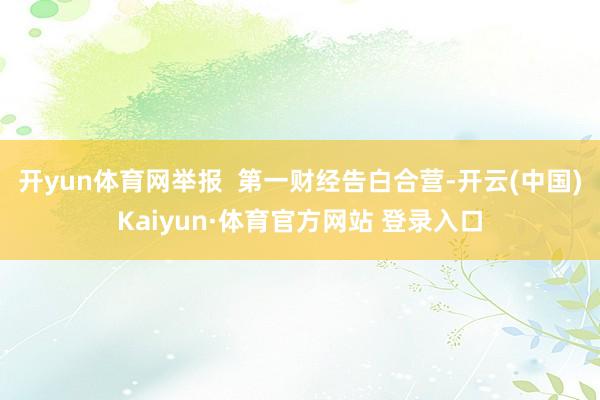 开yun体育网举报  第一财经告白合营-开云(中国)Kaiyun·体育官方网站 登录入口