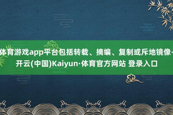 体育游戏app平台包括转载、摘编、复制或斥地镜像-开云(中国)Kaiyun·体育官方网站 登录入口