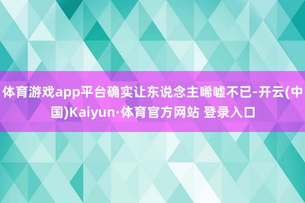 体育游戏app平台确实让东说念主唏嘘不已-开云(中国)Kaiyun·体育官方网站 登录入口