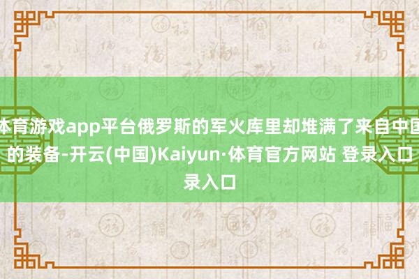 体育游戏app平台俄罗斯的军火库里却堆满了来自中国的装备-开云(中国)Kaiyun·体育官方网站 登录入口