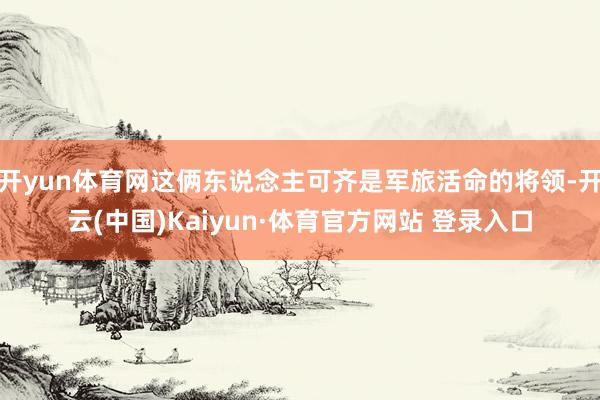 开yun体育网这俩东说念主可齐是军旅活命的将领-开云(中国)Kaiyun·体育官方网站 登录入口