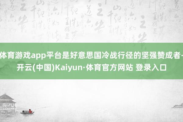 体育游戏app平台是好意思国冷战行径的坚强赞成者-开云(中国)Kaiyun·体育官方网站 登录入口